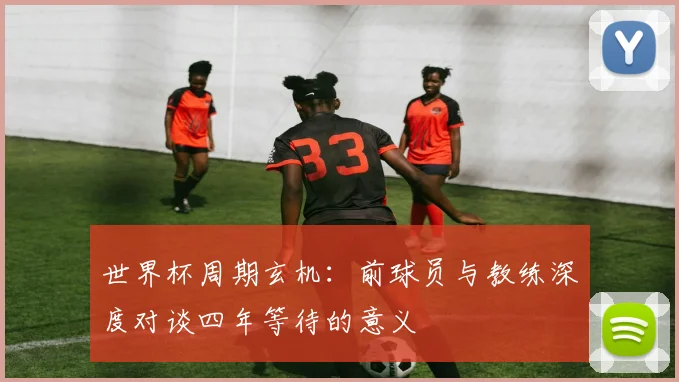 世界杯周期玄机：前球员与教练深度对谈四年等待的意义