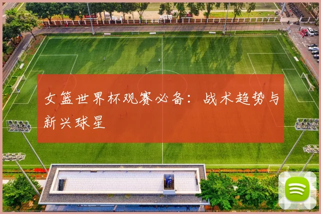 女篮世界杯观赛必备：战术趋势与新兴球星