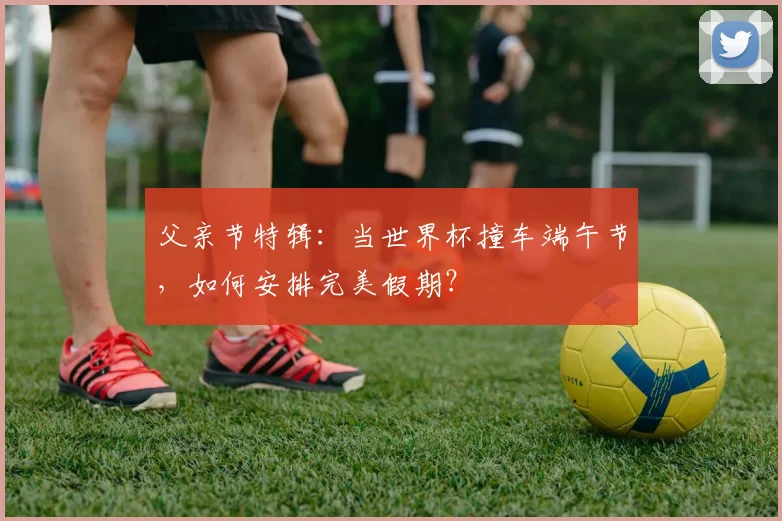 父亲节特辑：当世界杯撞车端午节，如何安排完美假期？