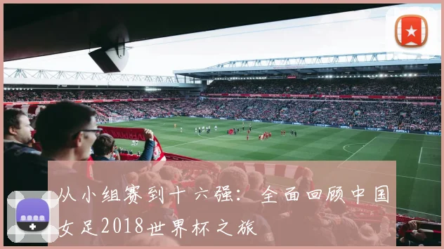 从小组赛到十六强：全面回顾中国女足2018世界杯之旅