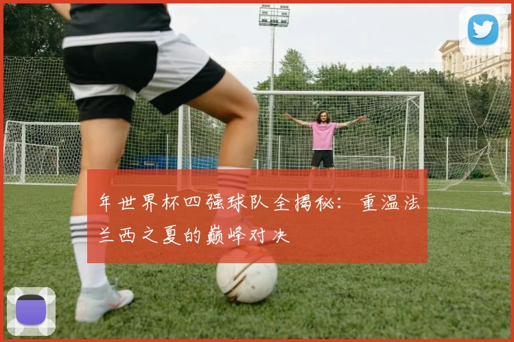 年世界杯四强球队全揭秘：重温法兰西之夏的巅峰对决