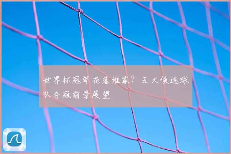 世界杯冠军花落谁家？五大候选球队夺冠前景展望
