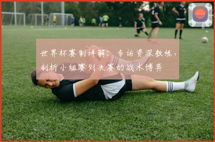 世界杯赛制详解：专访资深教练，剖析小组赛到决赛的战术博弈