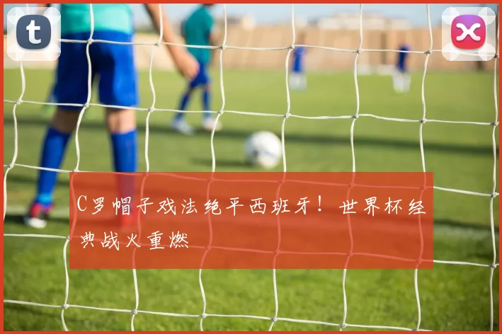 C罗帽子戏法绝平西班牙！世界杯经典战火重燃