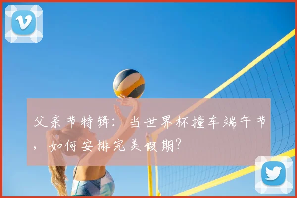 父亲节特辑：当世界杯撞车端午节，如何安排完美假期？