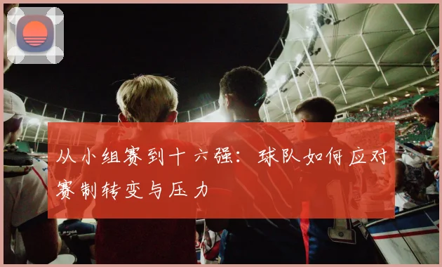 从小组赛到十六强：球队如何应对赛制转变与压力